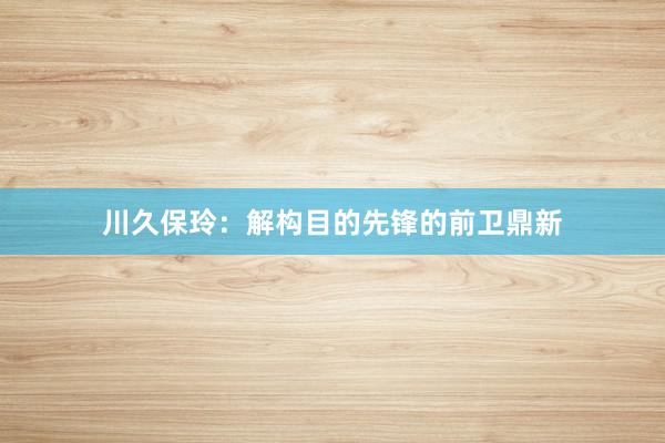 川久保玲：解构目的先锋的前卫鼎新