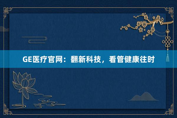 GE医疗官网：翻新科技，看管健康往时