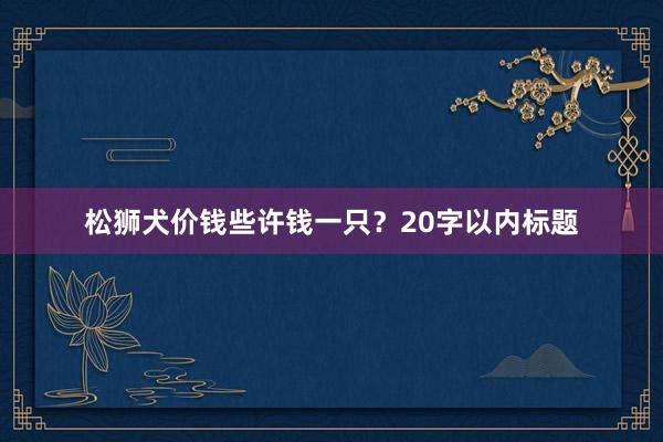 松狮犬价钱些许钱一只？20字以内标题