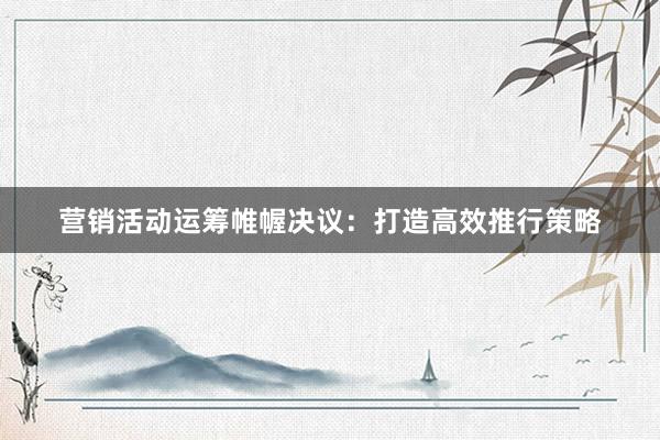 营销活动运筹帷幄决议：打造高效推行策略